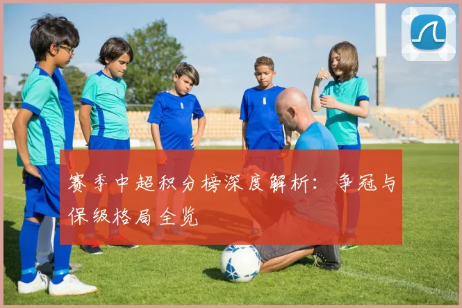 赛季中超积分榜深度解析：争冠与保级格局全览