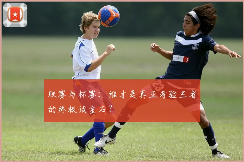 联赛与杯赛：谁才是真正考验王者的终极试金石？