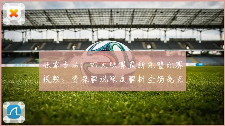 独家专访：四大联赛最新完整比赛视频，资深解说深度解析全场亮点
