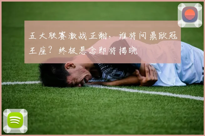 五大联赛激战正酣，谁将问鼎欧冠王座？终极悬念即将揭晓