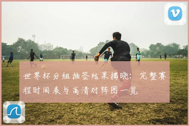 世界杯分组抽签结果揭晓：完整赛程时间表与高清对阵图一览