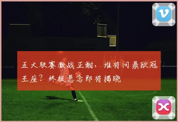 五大联赛激战正酣，谁将问鼎欧冠王座？终极悬念即将揭晓
